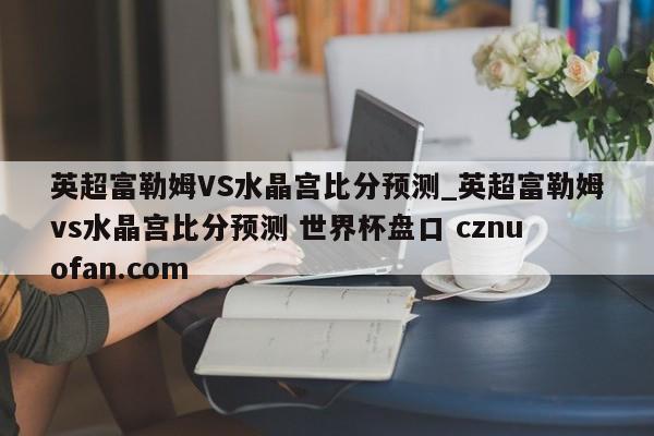 英超富勒姆VS水晶宫比分预测_英超富勒姆vs水晶宫比分预测 世界杯盘口 cznuofan.com