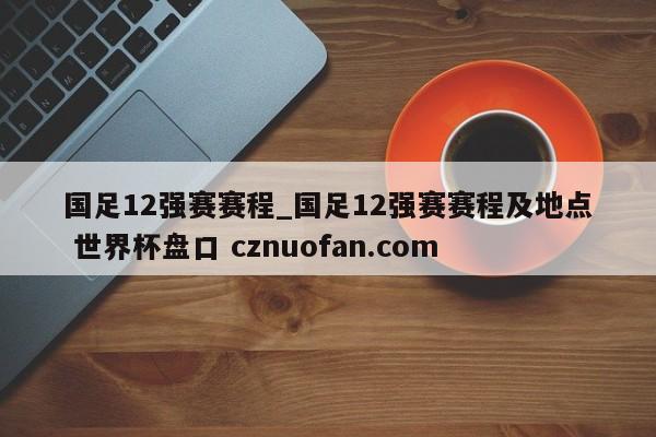 国足12强赛赛程_国足12强赛赛程及地点 世界杯盘口 cznuofan.com