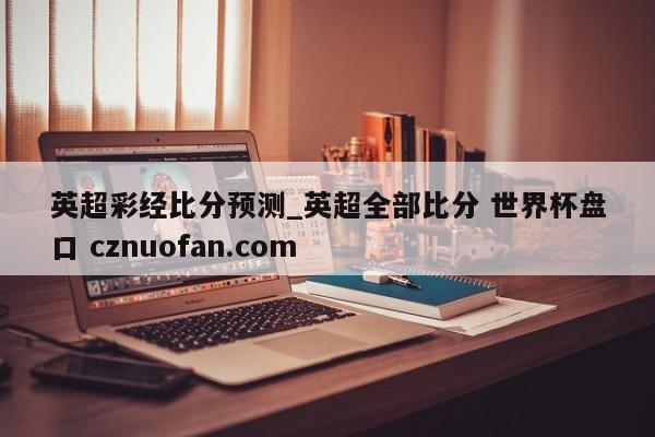 英超彩经比分预测_英超全部比分 世界杯盘口 cznuofan.com
