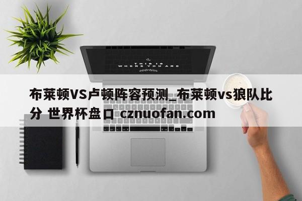 布莱顿VS卢顿阵容预测_布莱顿vs狼队比分 世界杯盘口 cznuofan.com