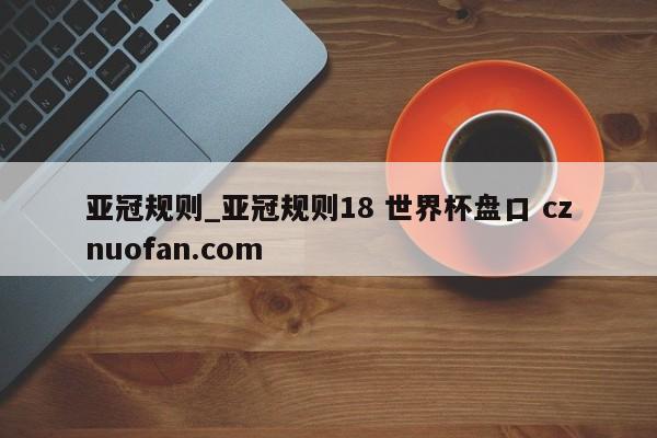 亚冠规则_亚冠规则18 世界杯盘口 cznuofan.com