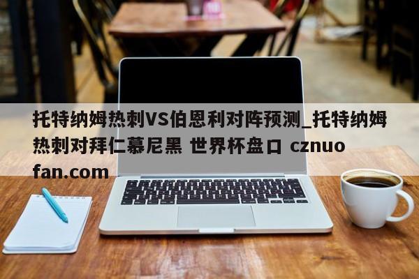 托特纳姆热刺VS伯恩利对阵预测_托特纳姆热刺对拜仁慕尼黑 世界杯盘口 cznuofan.com