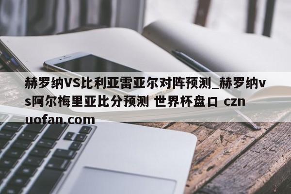 赫罗纳VS比利亚雷亚尔对阵预测_赫罗纳vs阿尔梅里亚比分预测 世界杯盘口 cznuofan.com