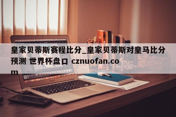 皇家贝蒂斯赛程比分_皇家贝蒂斯对皇马比分预测 世界杯盘口 cznuofan.com