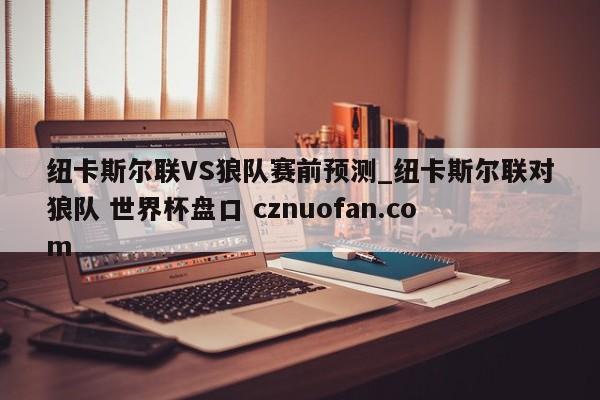 纽卡斯尔联VS狼队赛前预测_纽卡斯尔联对狼队 世界杯盘口 cznuofan.com