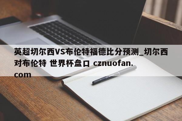 英超切尔西VS布伦特福德比分预测_切尔西对布伦特 世界杯盘口 cznuofan.com