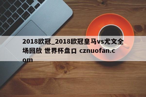 2018欧冠_2018欧冠皇马vs尤文全场回放 世界杯盘口 cznuofan.com