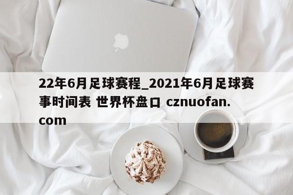 22年6月足球赛程_2021年6月足球赛事时间表 世界杯盘口 cznuofan.com