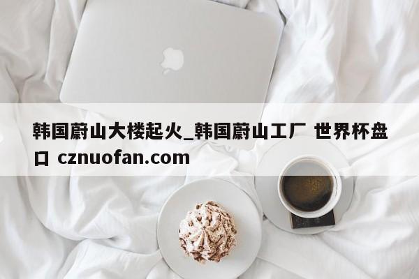 韩国蔚山大楼起火_韩国蔚山工厂 世界杯盘口 cznuofan.com