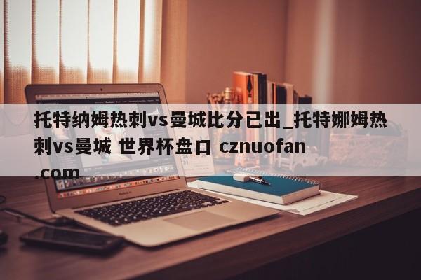 托特纳姆热刺vs曼城比分已出_托特娜姆热刺vs曼城 世界杯盘口 cznuofan.com