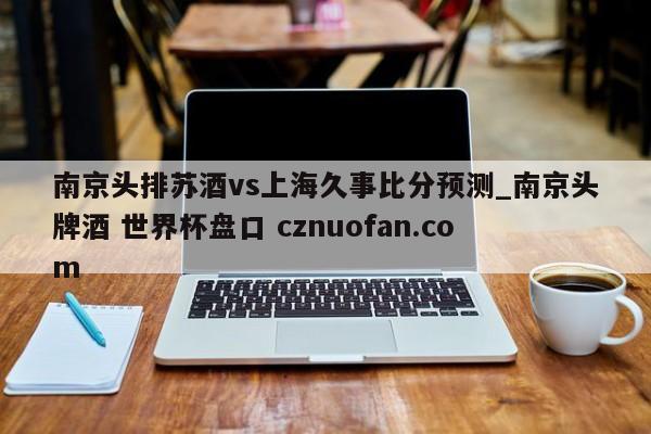 南京头排苏酒vs上海久事比分预测_南京头牌酒 世界杯盘口 cznuofan.com