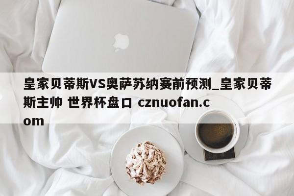 皇家贝蒂斯VS奥萨苏纳赛前预测_皇家贝蒂斯主帅 世界杯盘口 cznuofan.com