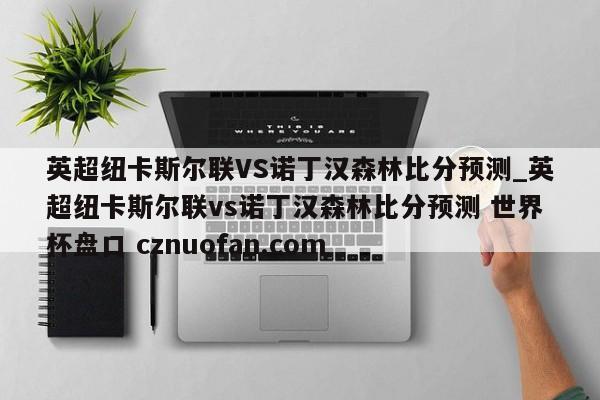 英超纽卡斯尔联VS诺丁汉森林比分预测_英超纽卡斯尔联vs诺丁汉森林比分预测 世界杯盘口 cznuofan.com