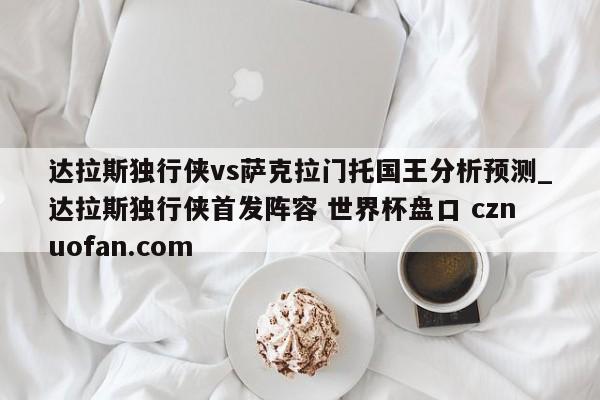 达拉斯独行侠vs萨克拉门托国王分析预测_达拉斯独行侠首发阵容 世界杯盘口 cznuofan.com