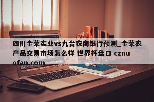 四川金荣实业vs九台农商银行预测_金荣农产品交易市场怎么样 世界杯盘口 cznuofan.com