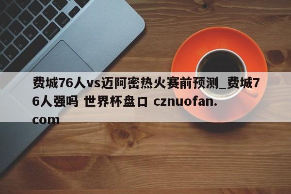 费城76人vs迈阿密热火赛前预测_费城76人强吗 世界杯盘口 cznuofan.com