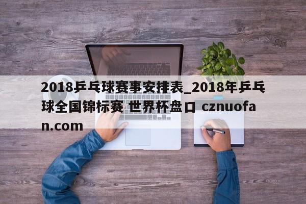 2018乒乓球赛事安排表_2018年乒乓球全国锦标赛 世界杯盘口 cznuofan.com