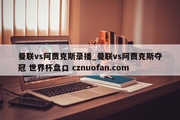 曼联vs阿贾克斯录播_曼联vs阿贾克斯夺冠 世界杯盘口 cznuofan.com