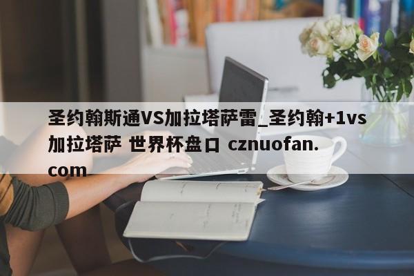 圣约翰斯通VS加拉塔萨雷_圣约翰+1vs加拉塔萨 世界杯盘口 cznuofan.com